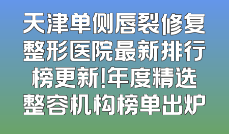 天津单侧唇裂修复整形医院最新排行榜更新！年度精选整容机构榜单出炉