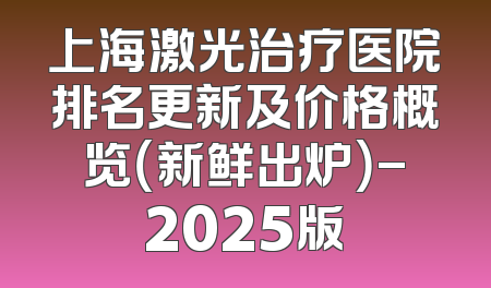 上海激光治疗医院排名更新及价格概览（新鲜出炉）-2025版