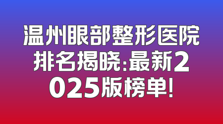 温州眼部整形医院排名揭晓：最新2025版榜单！