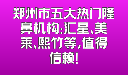 郑州市五大热门隆鼻机构：汇星、美莱、熙竹等，值得信赖！