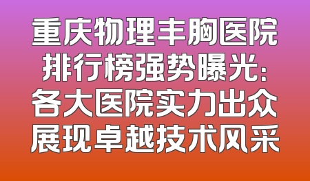 重庆物理丰胸医院排行榜强势曝光：各大医院实力出众展现卓越技术风采