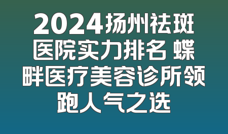 2024扬州祛斑医院实力排名 蝶畔医疗美容诊所领跑人气之选