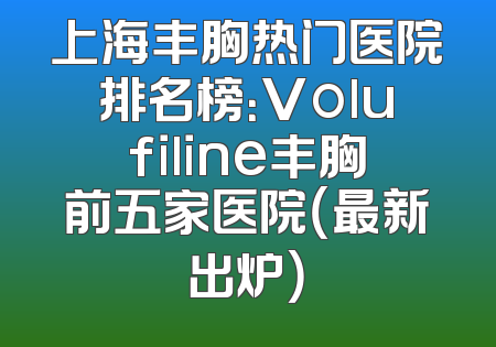 上海丰胸热门医院排名榜：Volufiline丰胸前五家医院（最新出炉）