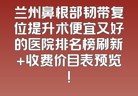 兰州鼻根部韧带复位提升术便宜又好的医院排名榜刷新+收费价目表预览!