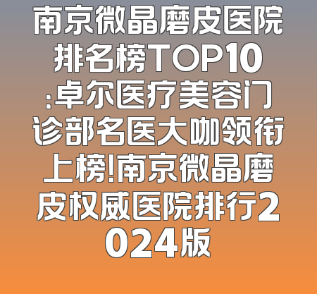 南京微晶磨皮医院排名榜TOP10：卓尔医疗美容门诊部名医大咖领衔上榜！南京微晶磨皮权威医院排行2024版