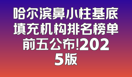 哈尔滨鼻小柱基底填充机构排名榜单前五公布！2025版