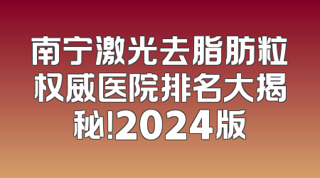 南宁激光去脂肪粒权威医院排名大揭秘！2024版