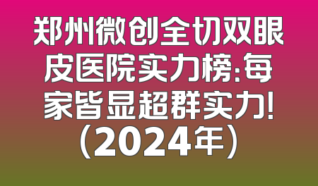 郑州微创全切双眼皮医院实力榜：每家皆显超群实力！(2024年)