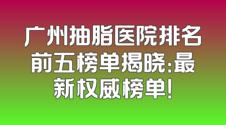 广州抽脂医院排名前五榜单揭晓：最新权威榜单！