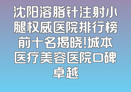 沈阳溶脂针注射小腿权威医院排行榜前十名揭晓！城本医疗美容医院口碑卓越