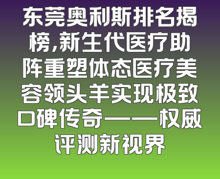 东莞奥利斯排名揭榜，新生代医疗助阵重塑体态医疗美容领头羊实现极致口碑传奇——权威评测新视界