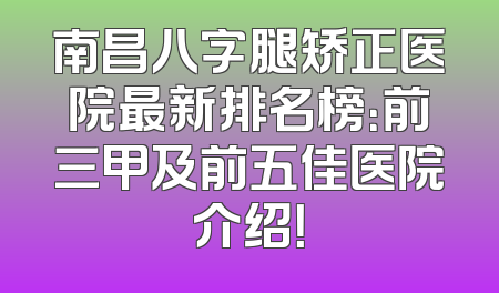 南昌八字腿矫正医院最新排名榜：前三甲及前五佳医院介绍！