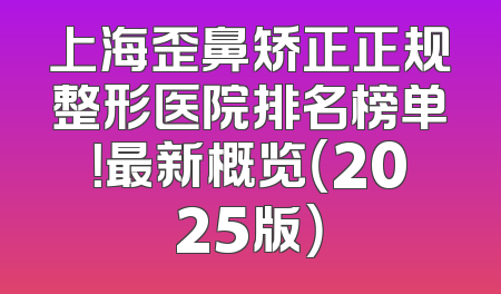 上海歪鼻矫正正规整形医院排名榜单！最新概览（2025版）