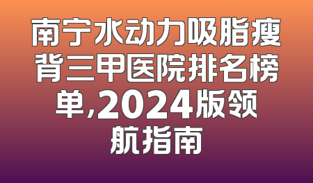 南宁水动力吸脂瘦背三甲医院排名榜单，2024版领航指南