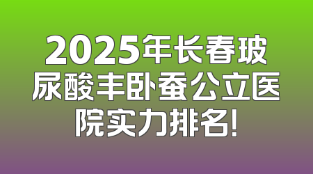 2025年长春玻尿酸丰卧蚕公立医院实力排名！