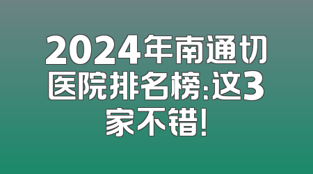2024年南通切医院排名榜：这3家不错！