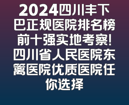 2024四川丰下巴正规医院排名榜前十强实地考察！四川省人民医院东篱医院优质医院任你选择