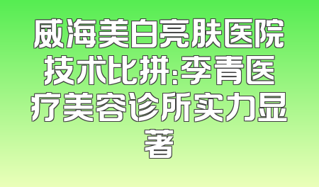 威海美白亮肤医院技术比拼：李青医疗美容诊所实力显著