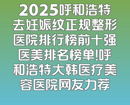 2025呼和浩特去妊娠纹正规整形医院排行榜前十强医美排名榜单！呼和浩特大韩医疗美容医院网友力荐