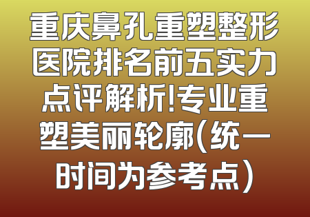 重庆鼻孔重塑整形医院排名前五实力点评解析！专业重塑美丽轮廓（统一时间为参考点）