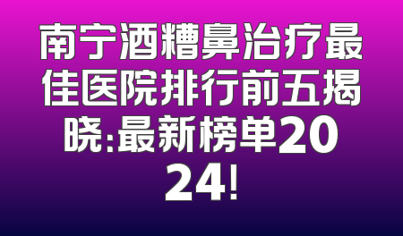 南宁酒糟鼻治疗最佳医院排行前五揭晓：最新榜单2024！