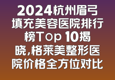 2024杭州眉弓填充美容医院排行榜Top 10揭晓，格莱美整形医院价格全方位对比