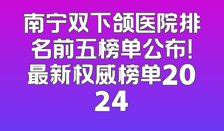 南宁双下颌医院排名前五榜单公布！最新权威榜单2024