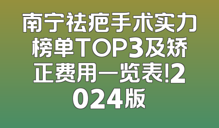 南宁祛疤手术实力榜单TOP3及矫正费用一览表！2024版