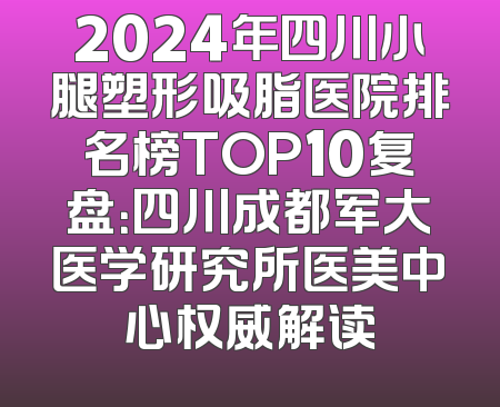 2024年四川小腿塑形吸脂医院排名榜TOP10复盘：四川成都军大医学研究所医美中心权威解读