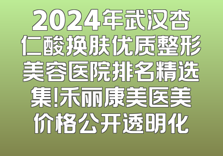 2024年武汉杏仁酸换肤优质整形美容医院排名精选集！禾丽康美医美价格公开透明化