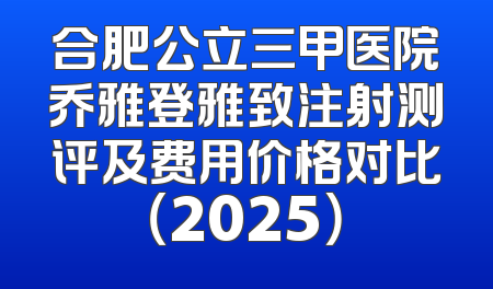 合肥公立三甲医院乔雅登雅致注射测评及费用价格对比（2025）