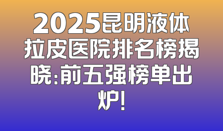 2025昆明液体拉皮医院排名榜揭晓：前五强榜单出炉！