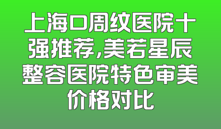 上海口周纹医院十强推荐，美若星辰整容医院特色审美价格对比