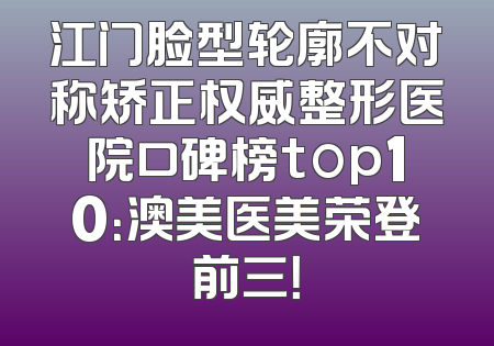 江门脸型轮廓不对称矫正权威整形医院口碑榜top10：澳美医美荣登前三！