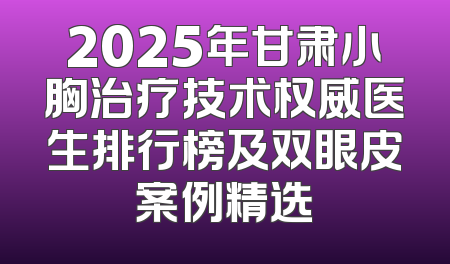 2025年甘肃小胸治疗技术权威医生排行榜及双眼皮案例精选