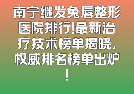 南宁继发兔唇整形医院排行！最新治疗技术榜单揭晓，权威排名榜单出炉！