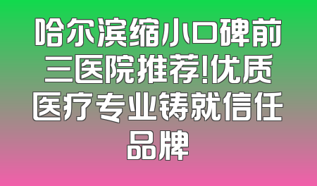 哈尔滨缩小口碑前三医院推荐！优质医疗专业铸就信任品牌
