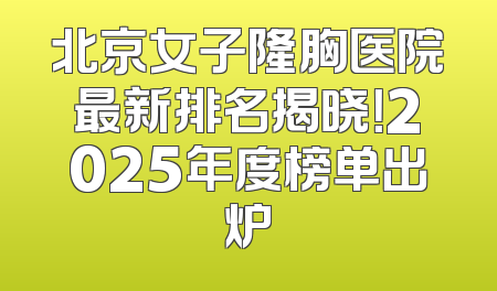 北京女子隆胸医院最新排名揭晓！2025年度榜单出炉