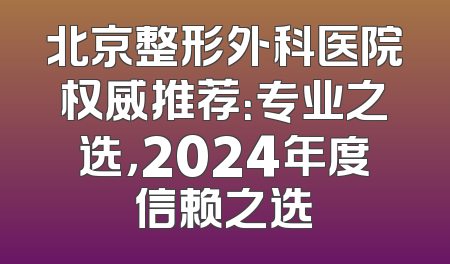 北京整形外科医院权威推荐：专业之选，2024年度信赖之选
