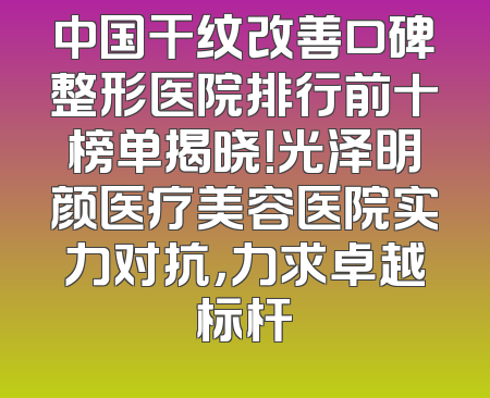 中国干纹改善口碑整形医院排行前十榜单揭晓！光泽明颜医疗美容医院实力对抗，力求卓越标杆