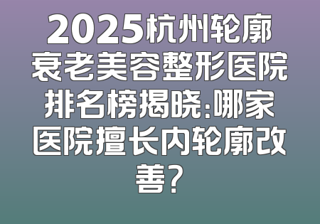 2025杭州轮廓衰老美容整形医院排名榜揭晓：哪家医院擅长内轮廓改善？