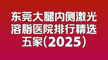 东莞大腿内侧激光溶脂医院排行精选五家（2025）
