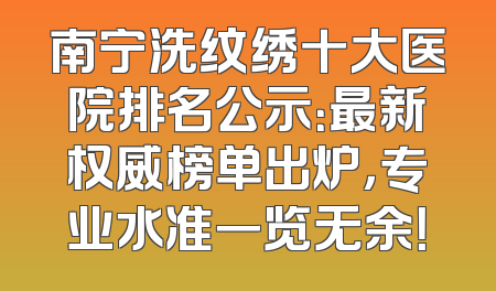 南宁洗纹绣十大医院排名公示：最新权威榜单出炉，专业水准一览无余！