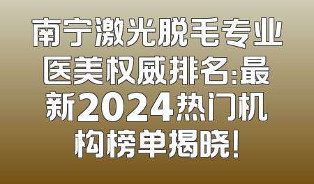南宁激光脱毛专业医美权威排名：最新2024热门机构榜单揭晓！