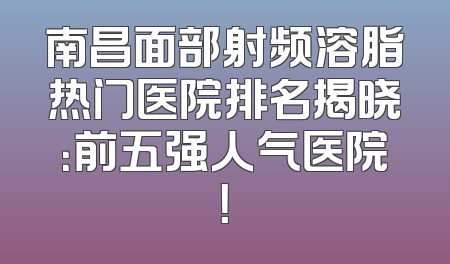 南昌面部射频溶脂热门医院排名揭晓：前五强人气医院！