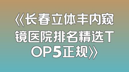 《长春立体丰内窥镜医院排名精选TOP5正规》