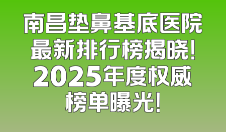 南昌垫鼻基底医院最新排行榜揭晓！2025年度权威榜单曝光！