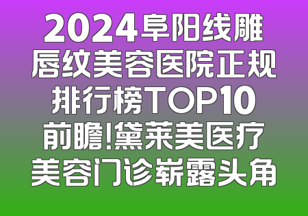 2024阜阳线雕唇纹美容医院正规排行榜TOP10前瞻！黛莱美医疗美容门诊崭露头角
