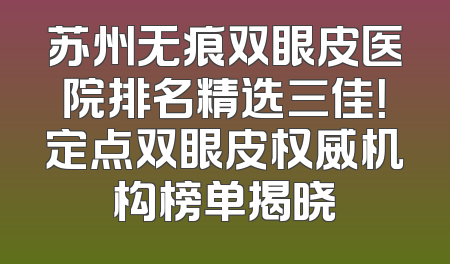 苏州无痕双眼皮医院排名精选三佳！定点双眼皮权威机构榜单揭晓