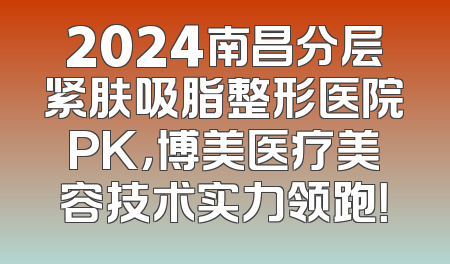 2024南昌分层紧肤吸脂整形医院PK，博美医疗美容技术实力领跑！